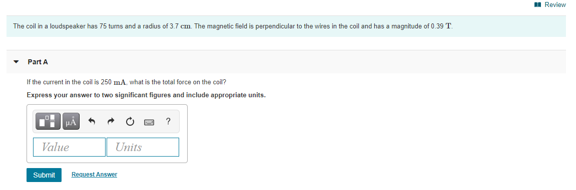 I Review
The coil in a loudspeaker has 75 turns and a radius of 3.7 cm. The magnetic field is perpendicular to the wires in the coil and has a magnitude of 0.39 T.
Part A
If the current in the coil is 250 mA. what is the total force on the coil?
Express your answer to two significant figures and include appropriate units.
HA
Value
Units
Submit
Request Answer
