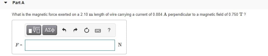 Part A
What is the magnetic force exerted on a 2.10 m length of wire carrying a current of 0.884 A perpendicular to a magnetic field of 0.750 T ?
F =
