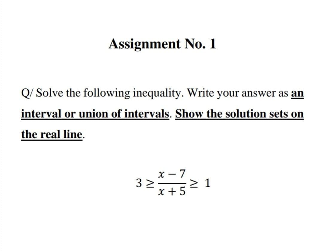 Assignment No. 1
Q/ Solve the following inequality. Write your answer as an
interval or union of intervals. Show the solution sets on
the real line.
x – 7
3 2
x + 5
