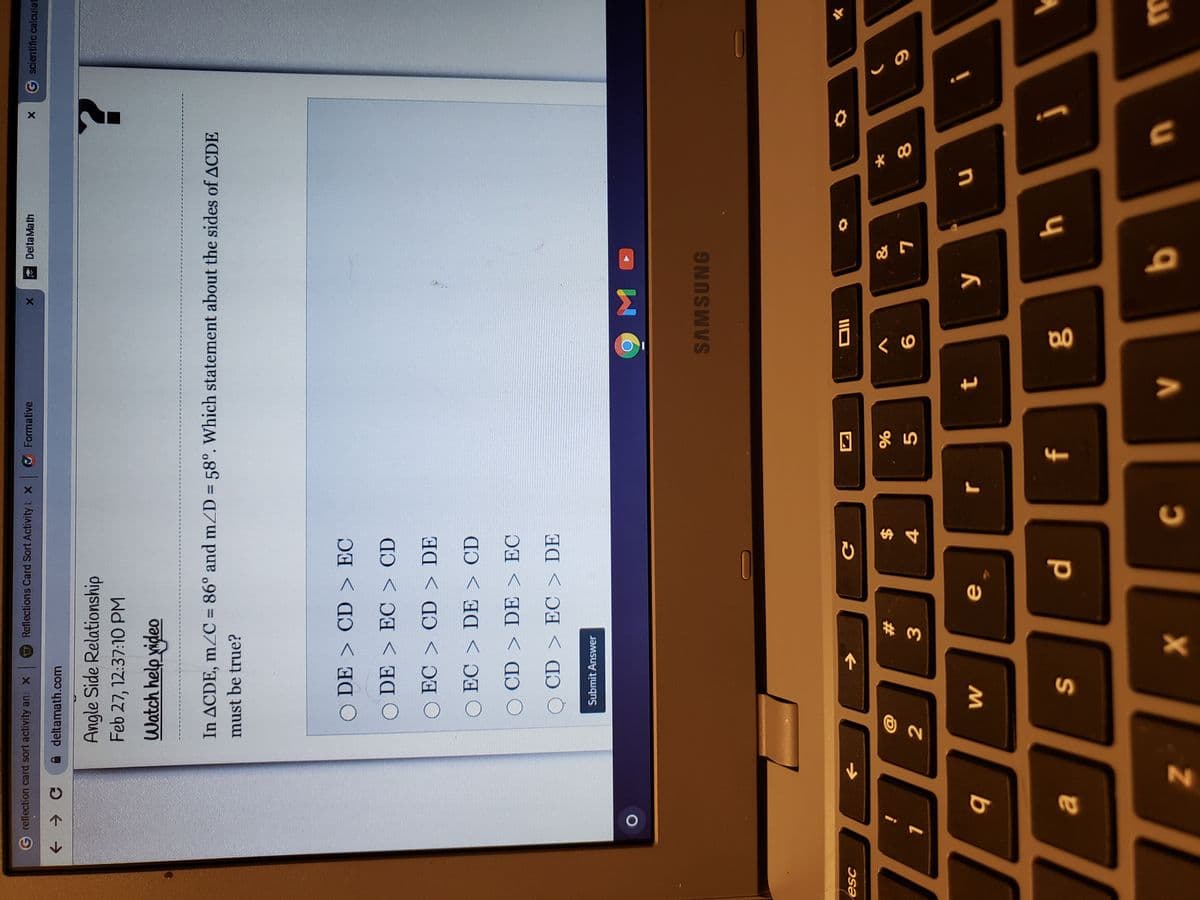 回 85
Delta Math
G scientific calculat
Greflection card sort activity ans X
Reflections Card Sort Activity t x
Formative
A deltamath.com
Angle Side Relationship
Feb 27, 12:37:10 PM
Watch help video
In ACDE, m2C = 86° and mZD = 58°. Which statement about the sides of ACDE
must be true?
O DE > CD > EC
O DE > EC > CD
O EC > CD > DE
O EC > DE > CD
O CD > DE > EC
O CD > EC > DE
Submit Answer
SAMSUNG
%23
$
\;:
2
9.
4.
O
q
