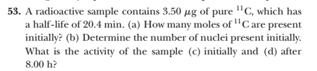 53. A radioactive sample contains 3.50 µg of pure "C, which has
a half-life of 20.4 min. (a) How many moles of "C are present
initially? (b) Determine the number of nuclei present initially.
What is the activity of the sample (c) initially and (d) after
8.00 h?
