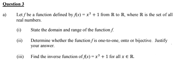 Question 3
a)
Let f be a function defined by fAx) = x³ + 1 from R to R, where R is the set of all
real numbers.
(i)
State the domain and range of the function f.
(ii)
Determine whether the function f is one-to-one, onto or bijective. Justify
your answer.
(iii) Find the inverse function of f(x) = x³ + 1 for all x ER.
