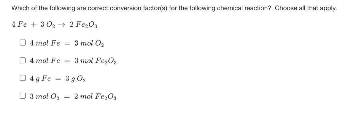 Which of the following are correct conversion factor(s) for the following chemical reaction? Choose all that apply.
4 Fe + 3 O2 → 2 Fe,O3
4 mol Fe
3 mol O2
4 mol Fe
3 mol Fe203
4 g Fe
3 g O2
3 mol O2
2 mol Fe2O3
