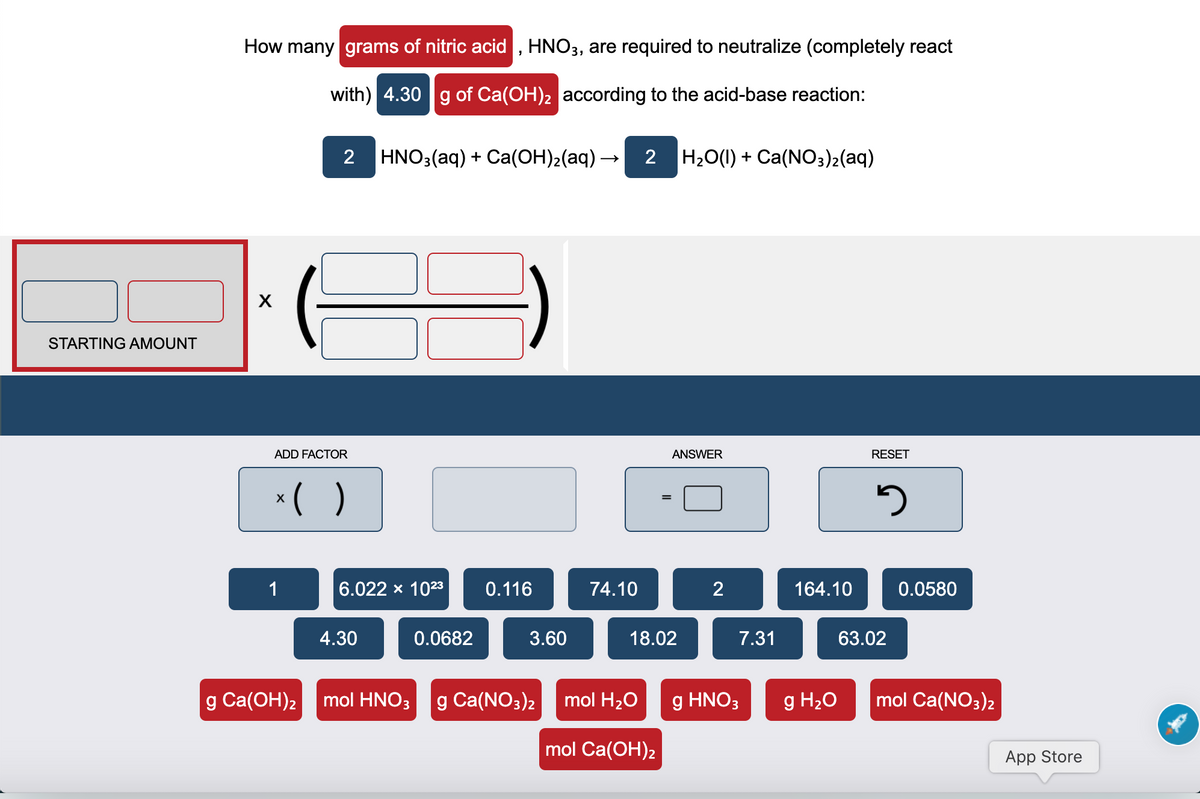 How many grams of nitric acid , HNO3, are required to neutralize (completely react
with) 4.30 |g of Ca(OH)2 according to the acid-base reaction:
2
HNO3(aq) + Ca(OH)2(aq) –
2 H20(1) + Ca(NO3)2(aq)
STARTING AMOUNT
ADD FACTOR
ANSWER
RESET
*( )
1
6.022 x 1023
0.116
74.10
164.10
0.0580
4.30
0.0682
3.60
18.02
7.31
63.02
|g Ca(ОН)2
mol HNO3
g Ca(NO3)2
mol H20
g HNO3
g H20
mol Ca(NO3)2
mol Ca(OH)2
App Store

