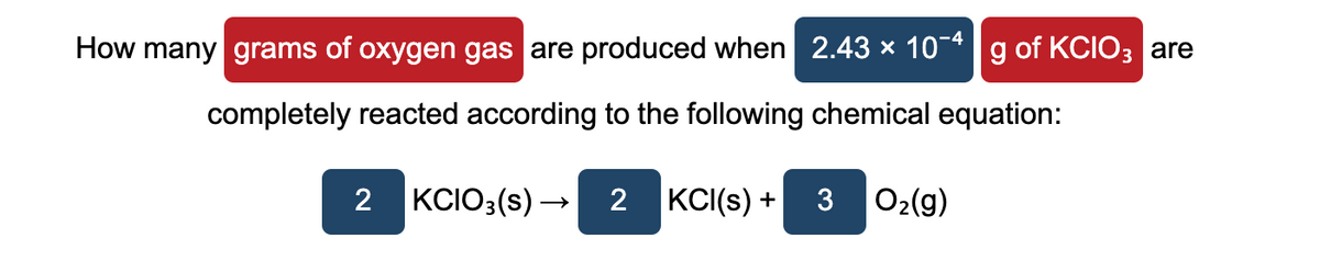 How many grams of oxygen gas are produced when 2.43 × 10-* g of KCIO3 are
completely reacted according to the following chemical equation:
2
KCIO3(s) –
2
|KCI(s) +
O2(g)
