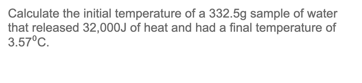 Calculate the initial temperature of a 332.5g sample of water
that released 32,000J of heat and had a final temperature of
3.57°C.

