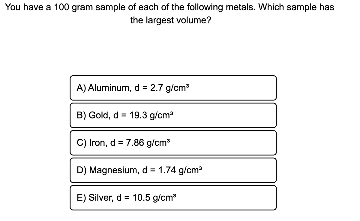 You have a 100 gram sample of each of the following metals. Which sample has
the largest volume?
A) Aluminum, d = 2.7 g/cm3
B) Gold, d = 19.3 g/cm³
C) Iron, d = 7.86 g/cm3
D) Magnesium, d = 1.74 g/cm³
%3D
E) Silver, d = 10.5 g/cm3
