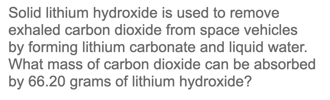 Solid lithium hydroxide is used to remove
exhaled carbon dioxide from space vehicles
by forming lithium carbonate and liquid water.
What mass of carbon dioxide can be absorbed
by 66.20 grams of lithium hydroxide?
