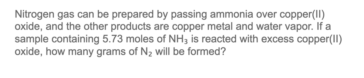 Nitrogen gas can be prepared by passing ammonia over copper(II)
oxide, and the other products are copper metal and water vapor. If a
sample containing 5.73 moles of NH3 is reacted with excess copper(II)
oxide, how many grams of N2 will be formed?
