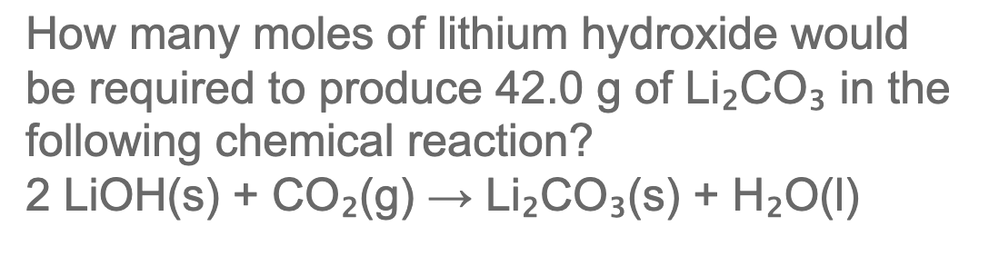 How many moles of lithium hydroxide would
be required to produce 42.0 g of LizCO3 in the
following chemical reaction?
2 LIOH(s) + CO2(g) → Li¿CO3(s) + H2O(I)
