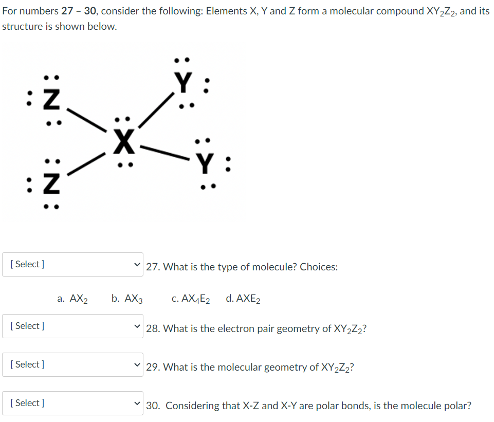 For numbers 27 - 30, consider the following: Elements X, Y and Z form a molecular compound XY,Z,, and its
structure is shown below.
Y :
Y :
[Select ]
v 27. What is the type of molecule? Choices:
а. АХ2
b. AX3
c. AX4E2
d. AXE2
[ Select ]
28. What is the electron pair geometry of XY2Z2?
[ Select ]
v 29. What is the molecular geometry of XY2Z2?
[ Select ]
v 30. Considering that X-Z and X-Y are polar bonds, is the molecule polar?
:N:
:N:
