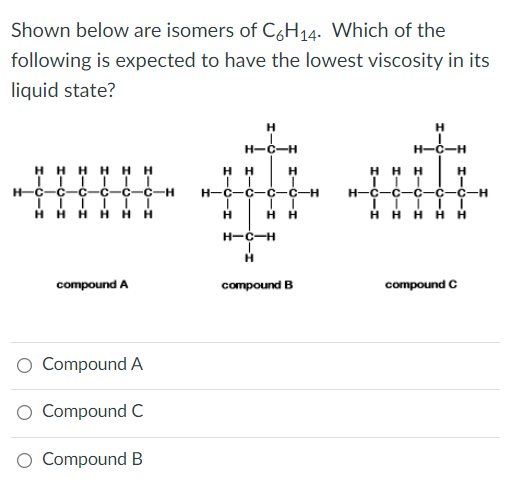 Shown below are isomers of C6H14. Which of the
following is expected to have the lowest viscosity in its
liquid state?
H
H
H-C-H
H-C-H
HHHH HH
нн
H
H
H-C-Ç
C-C
C-H
H-C-C-C-C-H
H-C-C
-с-с-н
нн
H H H H
нн
ннн
нн
H-C-H
compound A
compound B
compound C
O Compound A
O Compound C
O Compound B
