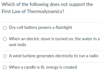 Which of the following does not support the
First Law of Thermodynamics?
O Dry-cell battery powers a flashlight
O When an electric stove is turned on, the water in a
wok boils
O A wind turbine generates electricity to run a radio
O When a candle is lit, energy is created
