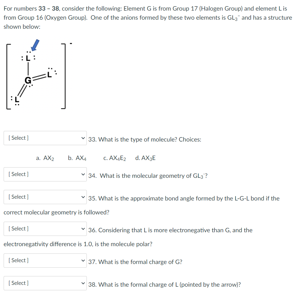 For numbers 33 - 38, consider the following: Element G is from Group 17 (Halogen Group) and element L is
from Group 16 (Oxygen Group). One of the anions formed by these two elements is GL3 and has a structure
shown below:
[ Select ]
33. What is the type of molecule? Choices:
а. АХ2
b. АХ4
c. AX4E2
d. AX3E
[ Select ]
v 34. What is the molecular geometry of GL3?
[ Select ]
35. What is the approximate bond angle formed by the L-G-L bond if the
correct molecular geometry is followed?
[ Select ]
36. Considering that L is more electronegative than G, and the
electronegativity difference is 1.0, is the molecule polar?
[ Select ]
v 37. What is the formal charge of G?
[ Select ]
v 38. What is the formal charge of L (pointed by the arrow)?
