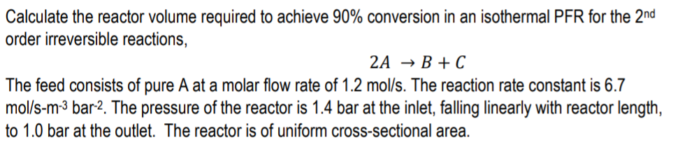 Calculate the reactor volume required to achieve 90% conversion in an isothermal PFR for the 2nd
order irreversible reactions,
2A → B + C
The feed consists of pure A at a molar flow rate of 1.2 mol/s. The reaction rate constant is 6.7
mol/s-m-3 bar-2. The pressure of the reactor is 1.4 bar at the inlet, falling linearly with reactor length,
to 1.0 bar at the outlet. The reactor is of uniform cross-sectional area.
