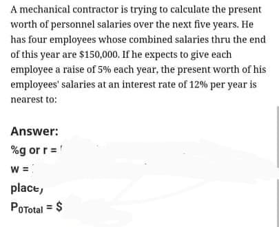 A mechanical contractor is trying to calculate the present
worth of personnel salaries over the next five years. He
has four employees whose combined salaries thru the end
of this year are $150,000. If he expects to give each
employee a raise of 5% each year, the present worth of his
employees' salaries at an interest rate of 12% per year is
nearest to:
Answer:
%g or r =
w =
place,
POTotal = $
