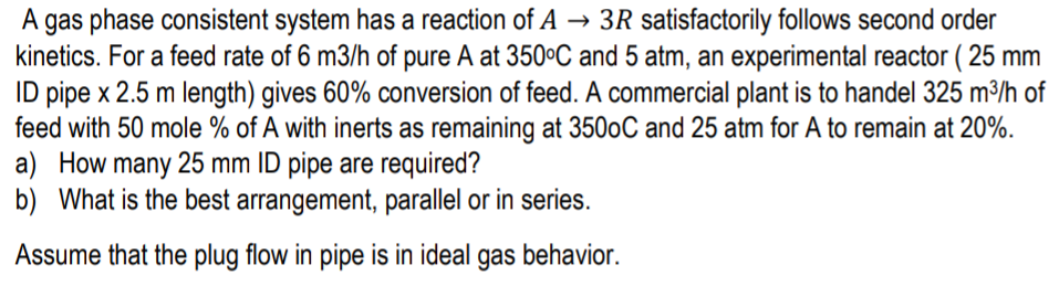 A gas phase consistent system has a reaction of A → 3R satisfactorily follows second order
kinetics. For a feed rate of 6 m3/h of pure A at 350°C and 5 atm, an experimental reactor (
ID pipe x 2.5 m length) gives 60% conversion of feed. A commercial plant is to handel 325 m³/h of
feed with 50 mole % of A with inerts as remaining at 3500C and 25 atm for A to remain at 20%.
a) How many 25 mm ID pipe are required?
b) What is the best arrangement, parallel or in series.
( 25 mm
Assume that the plug flow in pipe is in ideal gas behavior.
