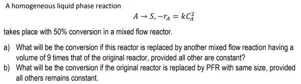 A homogeneous liquid phase reaction
A → S, –ra = kC}
takes place with 50% conversion in a mixed flow reactor.
a) What will be the conversion if this reactor is replaced by another mixed flow reaction having a
volume of 9 times that of the original reactor, provided all other are constant?
b) What will be the conversion if the original reactor is replaced by PFR with same size, provided
all others remains constant.
