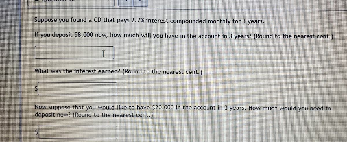Suppose you found a CD that pays 2.7% interest compounded monthly for 3 years.
If you deposit $8,000 now, how much will you have in the account in 3 years? (Round to the nearest cent.)
What was the interest earned? (Round to the nearest cent.)
Now suppose that you would like to have $20,000 in the account in 3 years. How much would you need to
deposit now? (Round to the nearest cent.)
