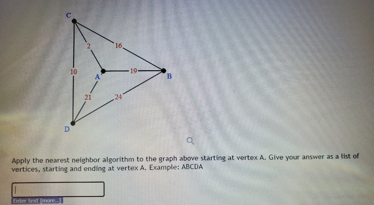 16
10
19
A
21
24
Apply the nearest neighbor algorithm to the graph above starting at vertex A. Give your answer as a list of
vertices, starting and ending at vertex A. Example: ABCDA
Enter text [more..]
