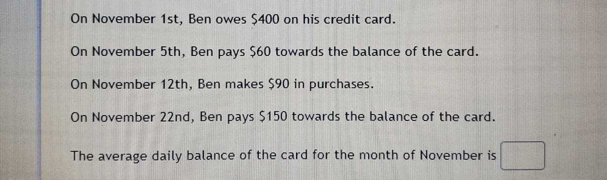 On November 1st, Ben owes $400 on his credit card.
On November 5th, Ben pays $60 towards the balance of the card.
On November 12th, Ben makes $90 in purchases.
On November 22nd, Ben pays $150 towards the balance of the card.
The average daily balance of the card for the month of November is
