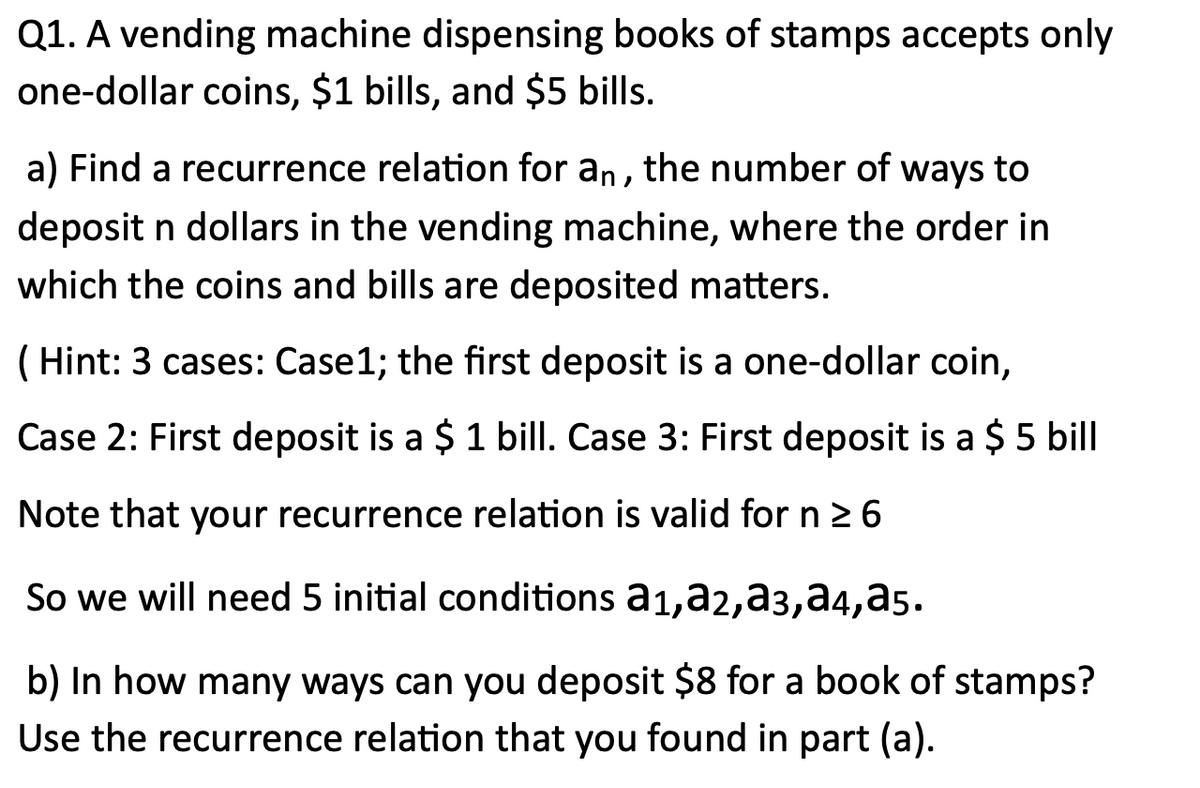 Q1. A vending machine dispensing books of stamps accepts only
one-dollar coins, $1 bills, and $5 bills.
a) Find a recurrence relation for an, the number of ways to
deposit n dollars in the vending machine, where the order in
which the coins and bills are deposited matters.
( Hint: 3 cases: Case1; the first deposit is a one-dollar coin,
Case 2: First deposit is a $ 1 bill. Case 3: First deposit is a $ 5 bill
Note that your recurrence relation is valid for n 2 6
So we will need 5 initial conditions a1,a2,a3,a4,a5.
b) In how many ways can you deposit $8 for a book of stamps?
Use the recurrence relation that you found in part (a).
