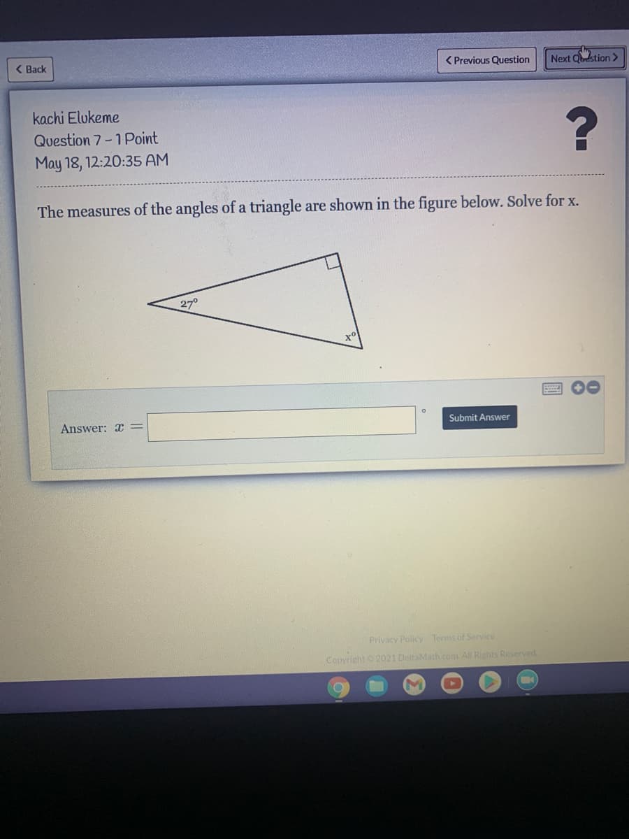 < Back
< Previous Question
Next Qtion >
kachi Elukeme
Question 7-1Point
May 18, 12:20:35 AM
The measures of the angles of a triangle are shown in the figure below. Solve for x.
27°
Answer: x =
Submit Answer
Privacy Policy Terms of Service
Copyright 2021 DeltaMath.com All Rights Reserved.
