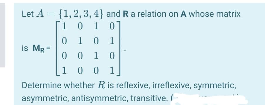 Let A = {1, 2, 3, 4} and R a relation on A whose matri:
1
0 1 0
0 1 0 1
is Mr =
0 0 1
1
0 0 1
Determine whether R is reflexive, irreflexive, symmetric,
asymmetric, antisymmetric, transitive. (-
