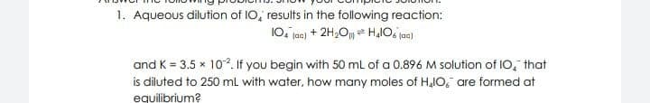 1. Aqueous dilution of I0, results in the following reaction:
10. jac) + 2H,O HlO. jac)
and K = 3.5 x 10². If you begin with 50 mL of a 0.896 M solution of IO, that
is diluted to 250 ml with water, how many moles of H,IO, are formed at
equilibrium?
