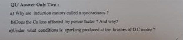 QI/ Answer Only Two :
a) Why are induction motors called a synchronous ?
b)Does the Cu loss affected by power factor ? And why?
e)Under what conditions is sparking produced at the brushes of D.C motor ?

