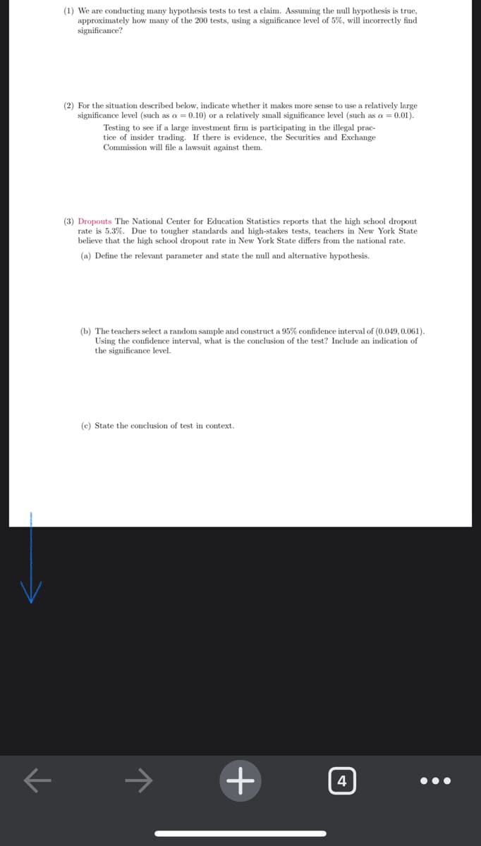 (1) We are conducting many hypothesis tests to test a claim. Assuming the null hypothesis is true,
approximately how many of the 200 tests, using a significance level of 5%, will incorrectly find
significance?
(2) For the situation described below, indicate whether it makes more sense to use a relatively large
significance level (such as a = 0.10) or a relatively small significance level (such as a = 0.01).
Testing to see if a large investment firm is participating in the illegal prac-
tice of insider trading. If there is evidence, the Securities and Exchange
Commission will file a lawsuit against them.
(3) Dropouts The National Center for Education Statistics reports that the high school dropout
rate is 5.3%. Due to tougher standards and high-stakes tests, teachers in New York State
believe that the high school dropout rate in New York State differs from the national rate.
(a) Define the relevant parameter and state the null and alternative hypothesis
(b) The teachers select a random sample and construct a 95% confidence interval of (0.049, 0.061).
Using the confidence interval, what is the conclusion of the test? Include an indication of
the significance level.
(c) State the conclusion of test in context.
4
