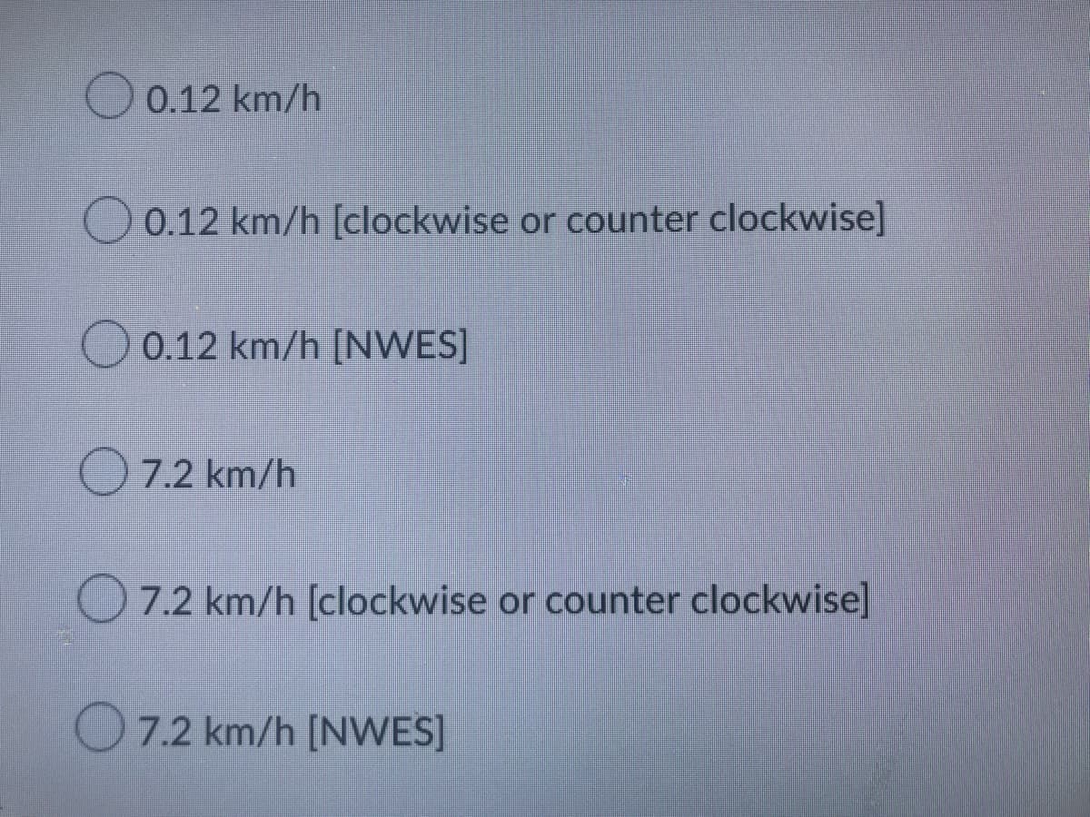 0.12 km/h
0.12 km/h [clockwise or counter clockwise]
0.12 km/h [NWES]
7.2 km/h
7.2 km/h [clockwise or counter clockwise]
7.2 km/h [NWES]