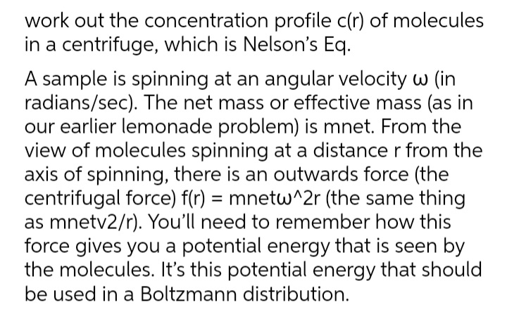 work out the concentration profile c(r) of molecules
in a centrifuge, which is Nelson's Eq.
A sample is spinning at an angular velocity w (in
radians/sec). The net mass or effective mass (as in
our earlier lemonade problem) is mnet. From the
view of molecules spinning at a distance r from the
axis of spinning, there is an outwards force (the
centrifugal force) f(r) = mnetw^2r (the same thing
as mnetv2/r). You'll need to remember how this
force gives you a potential energy that is seen by
the molecules. It's this potential energy that should
be used in a Boltzmann distribution.
%3D
