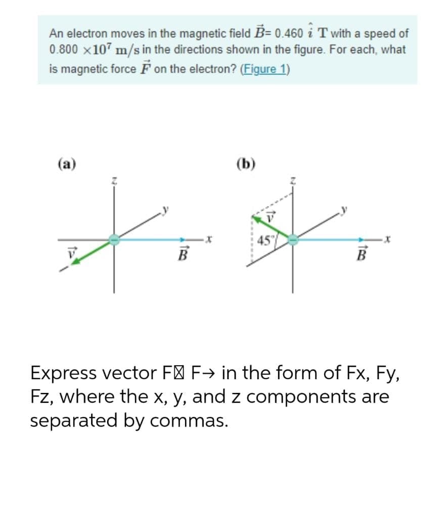 An electron moves in the magnetic field B= 0.460 i T with a speed of
0.800 x107 m/s in the directions shown in the figure. For each, what
is magnetic force F on the electron? (Figure 1)
(a)
(b)
B
B
Express vector F' F→ in the form of Fx, Fy,
Fz, where the x, y, and z components are
separated by commas.

