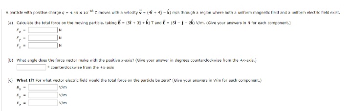 A particle with positive charge a- 4.49 x 10 18 C moves with a velocity v- (4i + 4j - k) m/s through a region where both a unitorm magnetic field and a uniform electric tield exist.
(a) Calculate the total force on the moving particle, taking B = (5i + 3j + k)T and E = (5i - i- 2k) v/m. (Give your answers in N for each component.)
(b) What angle does the force vector make with the positive x-axis? (Give your answer in degrees counterclockwise from the +x-axis.)
* counterclockwise from the +x-axis
(c) what If? For what vector electric field would the total force on the partide be zero? (Give your answers in V/m for each component.)
v/m
v/m
v/m
