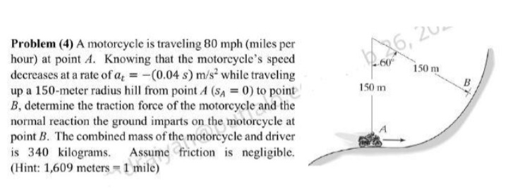 26, 20-
150 m
Problem (4) A motorcycle is traveling 80 mph (miles per
hour) at point A. Knowing that the motorcycle's speed
decreases at a rate of a, = -(0.04 s) m/s² while traveling
up a 150-meter radius hill from point A (sA = 0) to point
B, determine the traction force of the motorcycle and the
normal reaction the ground imparts on the motorcycle at
point B. The combined mass of the motorcycle and driver
is 340 kilograms.
(Hint: 1,609 meters 1 mile)
150 m
Assume friction is negligible.
