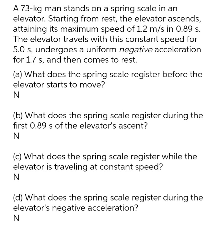 A 73-kg man stands on a spring scale in an
elevator. Starting from rest, the elevator ascends,
attaining its maximum speed of 1.2 m/s in 0.89 s.
The elevator travels with this constant speed for
5.0 s, undergoes a uniform negative acceleration
for 1.7 s, and then comes to rest.
(a) What does the spring scale register before the
elevator starts to move?
(b) What does the spring scale register during the
first 0.89 s of the elevator's ascent?
(c) What does the spring scale register while the
elevator is traveling at constant speed?
(d) What does the spring scale register during the
elevator's negative acceleration?
