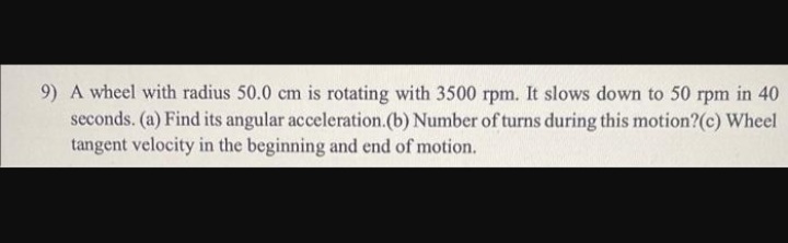 9) A wheel with radius 50.0 cm is rotating with 3500 rpm. It slows down to 50 rpm in 40
seconds. (a) Find its angular acceleration.(b) Number of turns during this motion?(c) Wheel
tangent velocity in the beginning and end of motion.
