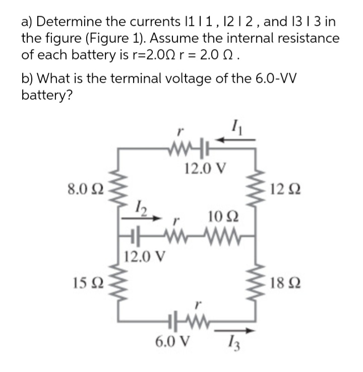 a) Determine the currents 11 I 1, 12 1 2 , and 13 | 3 in
the figure (Figure 1). Assume the internal resistance
of each battery is r=2.00 r = 2.0 Q.
b) What is the terminal voltage of the 6.0-VV
battery?
12.0 V
8.0 Ω
12Ω
10Ω
12.0 V
15Ω
18 Ω
6.0 V
