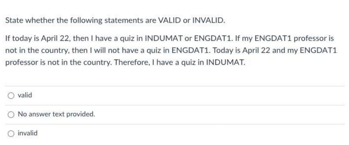 State whether the following statements are VALID or INVALID.
If today is April 22, then I have a quiz in INDUMAT or ENGDAT1. If my ENGDAT1 professor is
not in the country, then I will not have a quiz in ENGDAT1. Today is April 22 and my ENGDAT1
professor is not in the country. Therefore, I have a quiz in INDUMAT.
O valid
No answer text provided.
invalid