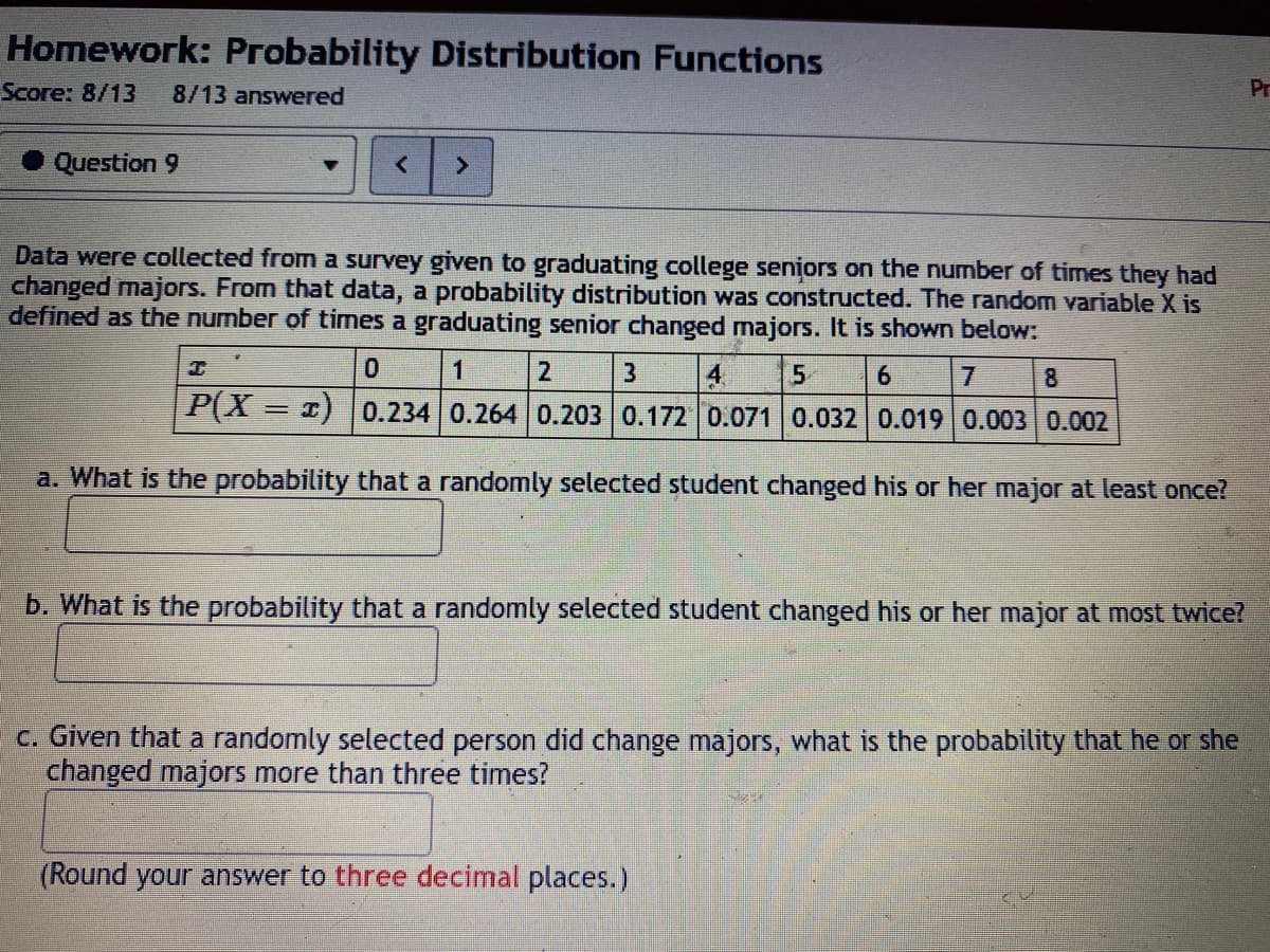 Homework: Probability Distribution Functions
Score: 8/13
8/13 answered
Pr
Question 9
Data were collected from a survey given to graduating college seniors on the number of times they had
changed majors. From that data, a probability distribution was constructed. The random variable X is
defined as the number of times a graduating senior changed majors. It is shown below:
1
2.
4
P(X = 1) | 0.234 0.264 0.203 0.172 0.071 0.032 0.019 0.003 0.002
7.
8
a. What is the probability that a randomly selected student changed his or her major at least once?
b. What is the probability that a randomly selected student changed his or her major at most twice?
C. Given that a randomly selected person did change majors, what is the probability that he or she
changed majors more than three times?
(Round your answer to three decimal places.)
