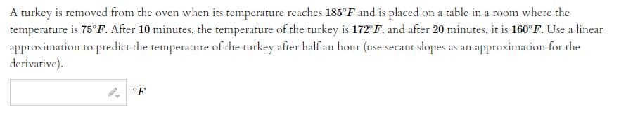 A turkey is removed from the oven when its temperature reaches 185°F and is placed on a table in a room where the
temperature is 75°F. After 10 minutes, the temperature of the turkey is 172°F, and after 20 minutes, it is 160°F. Use a linear
approximation to predict the temperature of the turkey after half an hour (use secant slopes as an approximation for the
derivative).
4°F