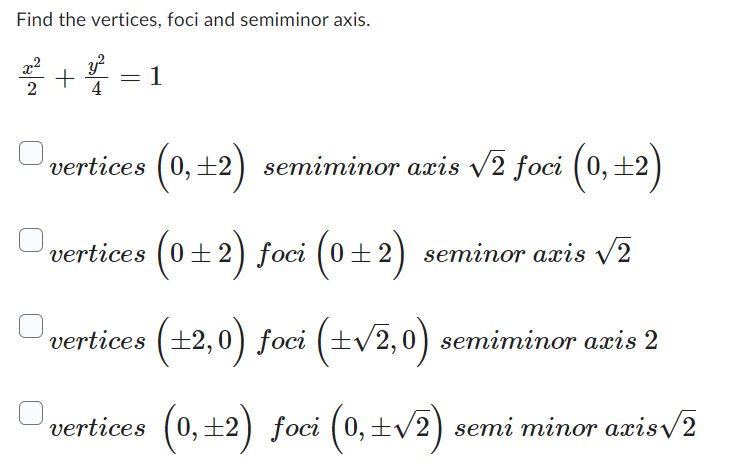 Find the vertices, foci and semiminor axis.
++
4
=
1
vertices (0,±2) semiminor axis √2 foci (0,±2)
vertices (0±2) foci (0±2) seminor axis √√2
vertices (±2,0) foci (±√2,0) semiminor axis 2
vertices (0,±2) foci (0, ±√2) semi minor aris√2