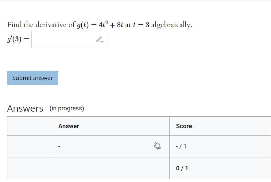 Find the derivative of g(t) = 4t² + 8t at t = 3 algebraically.
g'(3) =
Submit answer
Answers (in progress)
Answer
Score
- / 1
0/1