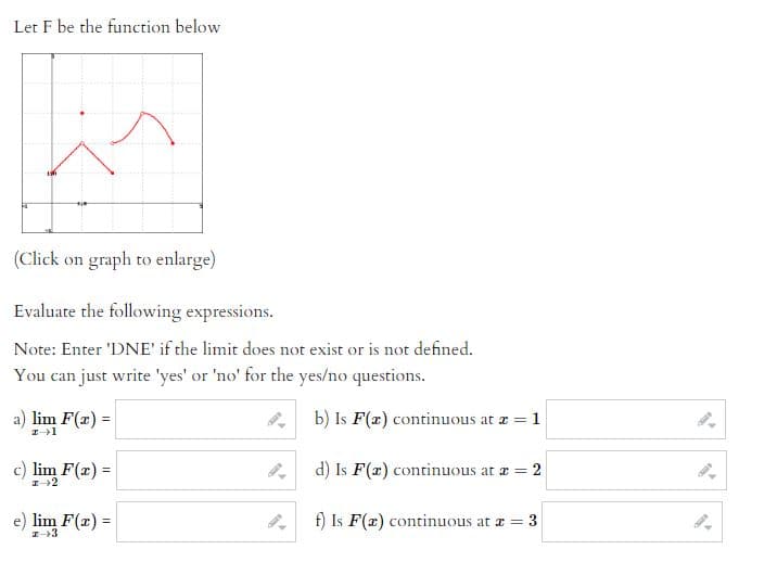 Let F be the function below
(Click on graph to enlarge)
Evaluate the following expressions.
Note: Enter 'DNE' if the limit does not exist or is not defined.
You can just write 'yes' or 'no' for the yes/no questions.
a) lim F(x) =
z 1
c) lim F(x) =
z 2
e) lim F(x) =
z
b) Is F(x) continuous at a = 1
d) Is F(a) continuous at a = 2
f) Is F(x) continuous at a = 3
تن