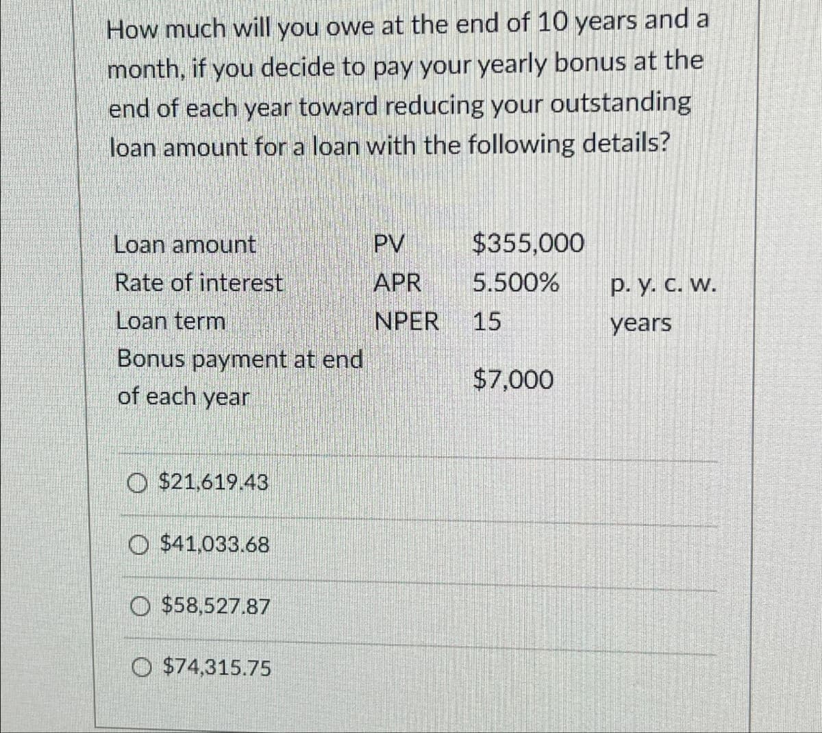 How much will you owe at the end of 10 years and a
month, if you decide to pay your yearly bonus at the
end of each year toward reducing your outstanding
loan amount for a loan with the following details?
Loan amount
PV
$355,000
Rate of interest
APR
5.500%
p. y. c. w.
Loan term
NPER
15
years
Bonus payment at end
$7,000
of each year
$21,619.43
$41,033.68
$58,527.87
$74,315.75