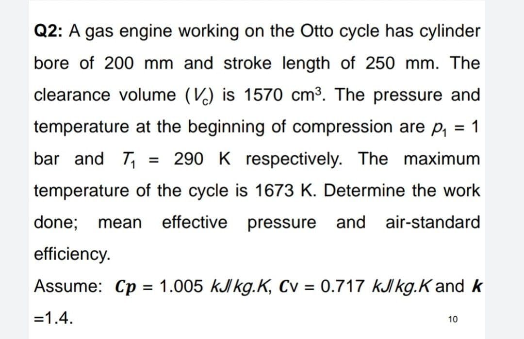 Q2: A gas engine working on the Otto cycle has cylinder
bore of 200 mm and stroke length of 250 mm. The
clearance volume (V) is 1570 cm³. The pressure and
temperature at the beginning of compression are p, = 1
bar and T,
290 K respectively. The maximum
temperature of the cycle is 1673 K. Determine the work
done;
mean
effective pressure and air-standard
efficiency.
Assume: Cp = 1.005 kJI kg.K, Cv = 0.717 kJI kg.K and k
%3D
=1.4.
10
