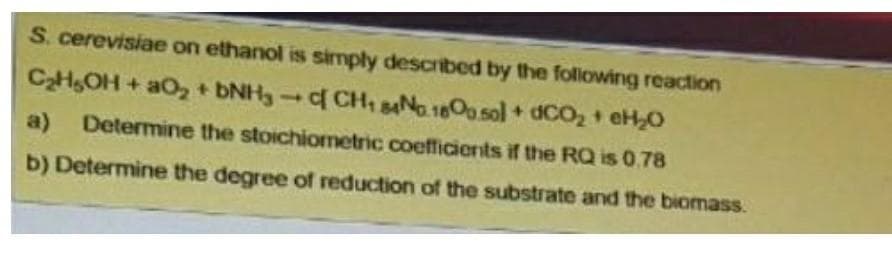 S. cerevisiae on ethanol is simply described by the folowing reaction
CHOH + aO, DNH3 f CH, sANa1800 sol + dCO, + eH,0
a) Determine the stoichiometric coefficients if the RQ is 0.78
b) Determine the degree of reduction of the substrate and the biomass.
