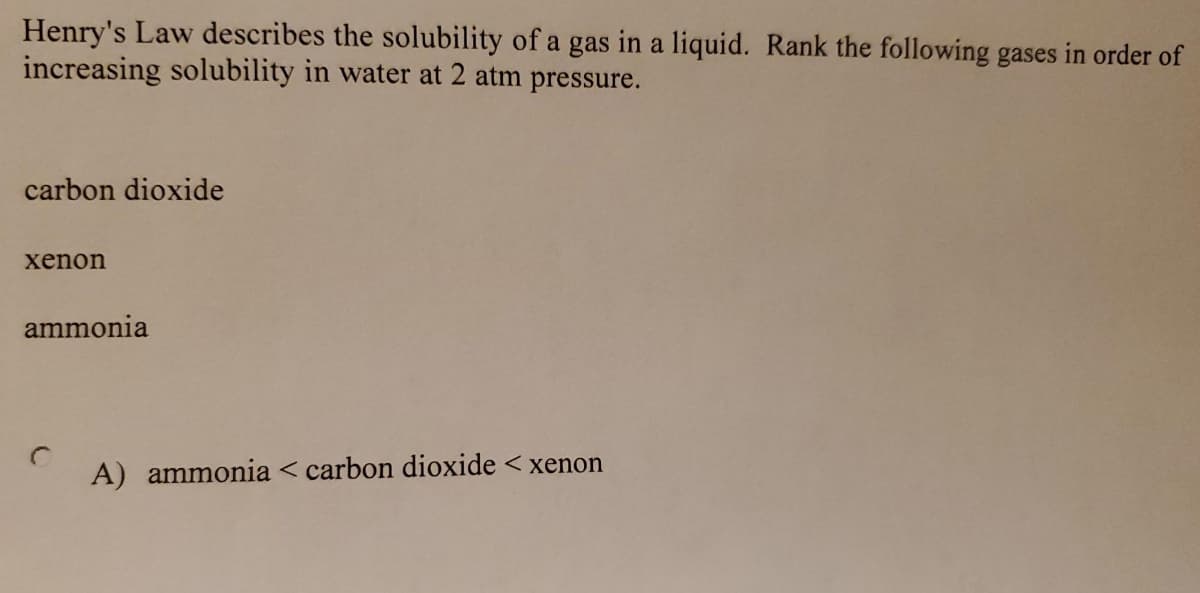 Henry's Law describes the solubility of a gas in a liquid. Rank the following gases in order of
increasing solubility in water at 2 atm pressure.
carbon dioxide
xenon
ammonia
A) ammonia < carbon dioxide < xenon
