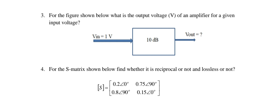 3. For the figure shown below what is the output voltage (V) of an amplifier for a given
input voltage?
Vout = ?
Vin = 1 V
10 dB
4. For the S-matrix shown below find whether it is reciprocal or not and lossless or not?
0.220°
0.75Z90°
[s]=
0.8290°
0.15Z0°
